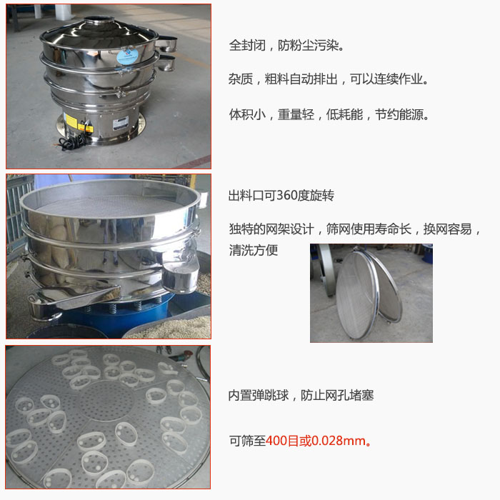 800型全不銹鋼振動篩特點：全封閉，放粉塵污染。雜質，粗料自動排出可以連續作業。出料口可360度旋轉，獨特的網架設計篩網使用壽命長換網容易清洗方便。內置彈跳球，防止網孔堵塞?？珊Y至400目或0。028mm。雜質粗料自動排出，可以連續作業，體積小，重量輕，低耗能，節約能源。